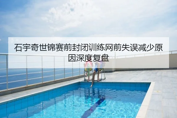 石宇奇世锦赛前封闭训练网前失误减少原因深度复盘